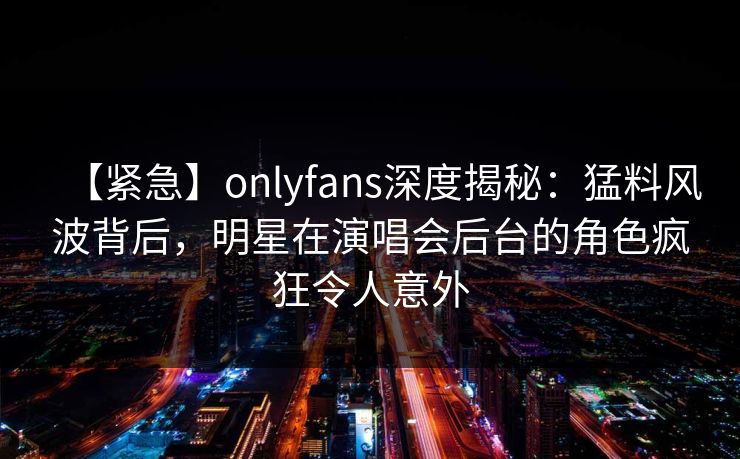 【紧急】onlyfans深度揭秘：猛料风波背后，明星在演唱会后台的角色疯狂令人意外