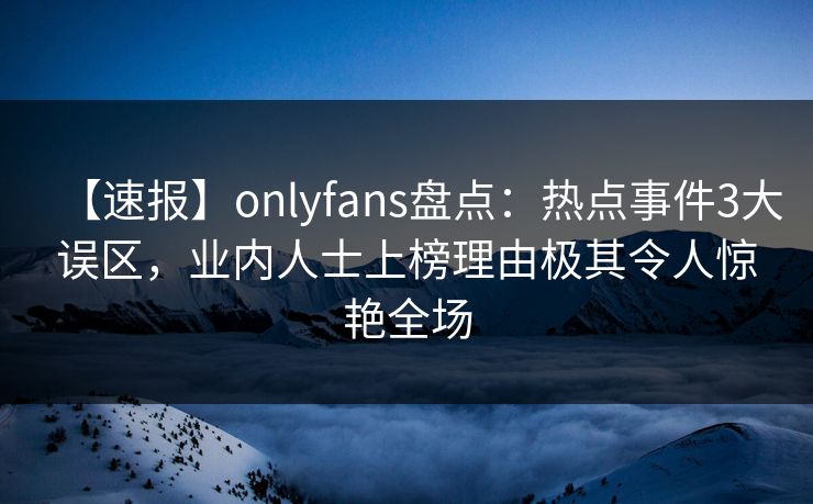 【速报】onlyfans盘点：热点事件3大误区，业内人士上榜理由极其令人惊艳全场