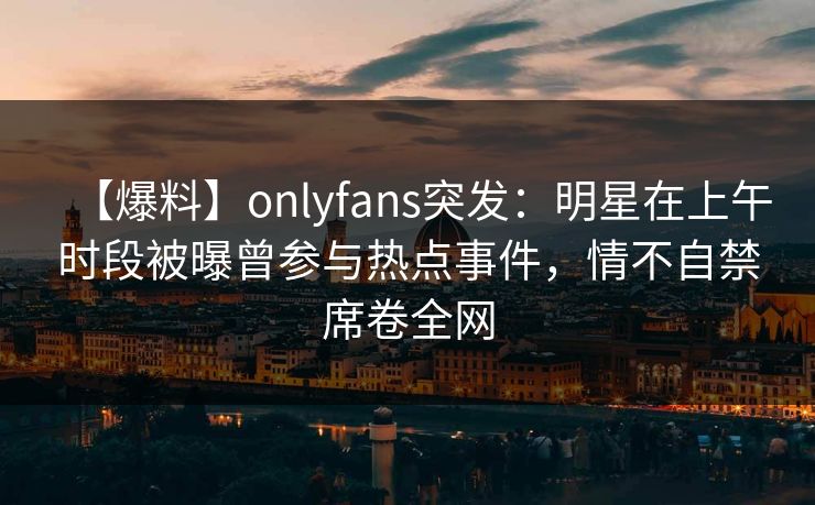 【爆料】onlyfans突发：明星在上午时段被曝曾参与热点事件，情不自禁席卷全网