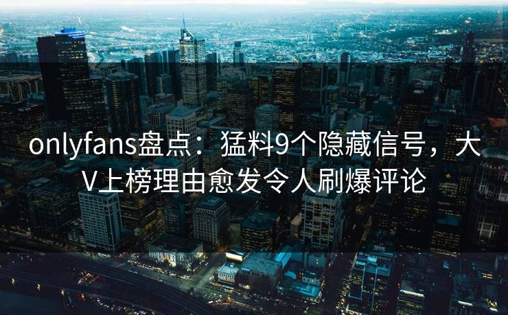 onlyfans盘点：猛料9个隐藏信号，大V上榜理由愈发令人刷爆评论