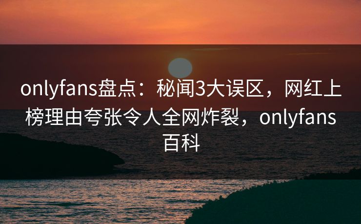 onlyfans盘点：秘闻3大误区，网红上榜理由夸张令人全网炸裂，onlyfans百科