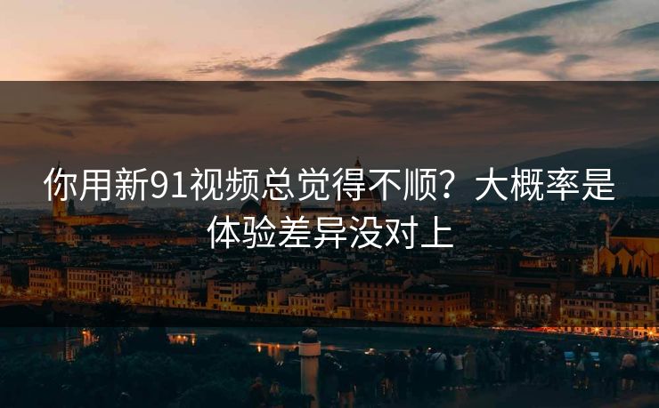 你用新91视频总觉得不顺？大概率是体验差异没对上