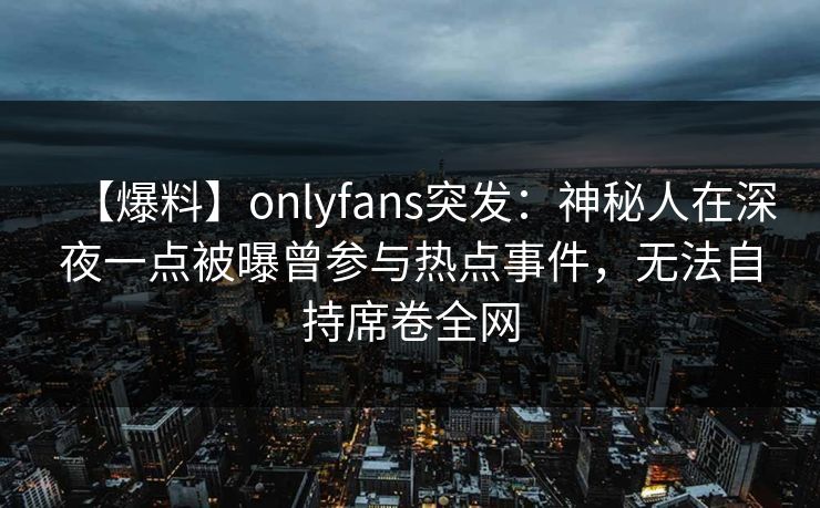 【爆料】onlyfans突发：神秘人在深夜一点被曝曾参与热点事件，无法自持席卷全网